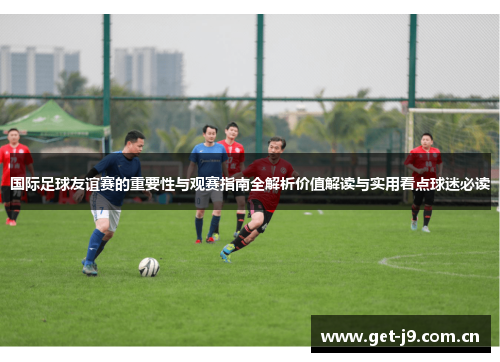 国际足球友谊赛的重要性与观赛指南全解析价值解读与实用看点球迷必读